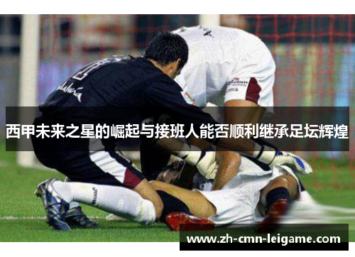 西甲未来之星的崛起与接班人能否顺利继承足坛辉煌 西甲未来之星的崛起与接班人能否顺利继承足坛辉煌