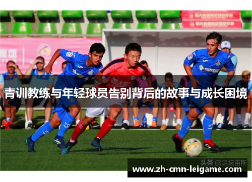 青训教练与年轻球员告别背后的故事与成长困境 青训教练与年轻球员告别背后的故事与成长困境