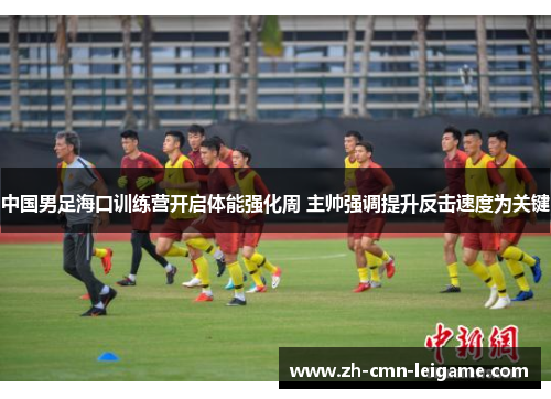 中国男足海口训练营开启体能强化周 主帅强调提升反击速度为关键