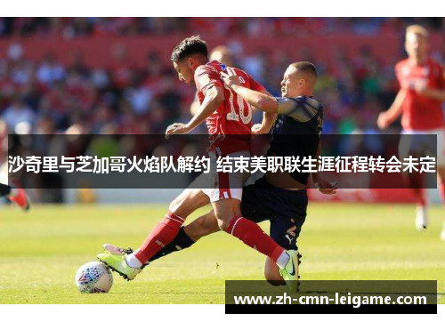 沙奇里与芝加哥火焰队解约 结束美职联生涯征程转会未定