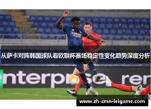 从萨卡对阵韩国球队看欧联杯赛场稳定性变化趋势深度分析 从萨卡对阵韩国球队看欧联杯赛场稳定性变化趋势深度分析